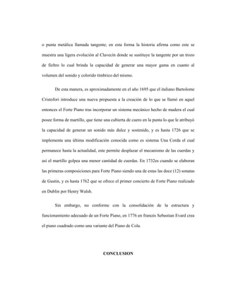 o punta metálica llamada tangente; en esta forma la historia afirma como este se
muestra una ligera evolución al Clavecín donde se sustituye la tangente por un trozo
de fieltro lo cual brinda la capacidad de generar una mayor gama en cuanto al
volumen del sonido y colorido tímbrico del mismo.
De esta manera, es aproximadamente en el año 1695 que el italiano Bartolome
Cristofori introduce una nueva propuesta a la creación de lo que se llamó en aquel
entonces el Forte Piano tras incorporar un sistema mecánico hecho de madera el cual
posee forma de martillo, que tiene una cubierta de cuero en la punta lo que le atribuyó
la capacidad de generar un sonido más dulce y sostenido, y es hasta 1726 que se
implementa una última modificación conocida como es sistema Una Corda el cual
permanece hasta la actualidad, este permite desplazar el mecanismo de las cuerdas y
así el martillo golpea una menor cantidad de cuerdas. En 1732es cuando se elaboran
las primeras composiciones para Forte Piano siendo una de estas las doce (12) sonatas
de Gustin, y es hasta 1762 que se ofrece el primer concierto de Forte Piano realizado
en Dublin por Henry Walsh.
Sin embargo, no conforme con la consolidación de la estructura y
funcionamiento adecuado de un Forte Piano, en 1776 en francés Sebastian Evard crea
el piano cuadrado como una variante del Piano de Cola.
CONCLUSION
 