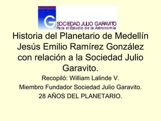 Historia del Planetario de Medellín
Jesús Emilio Ramírez González
con relación a la Sociedad Julio
Garavito.
Recopiló: William Lalinde V.
Miembro Fundador Sociedad Julio Garavito.
28 AÑOS DEL PLANETARIO.
 