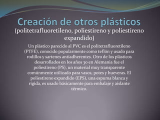 Creación de otros plásticos(politetrafluoretileno, poliestireno y poliestireno expandido)Un plástico parecido al PVC es el politetrafluoretileno (PTFE), conocido popularmente como teflón y usado para rodillos y sartenes antiadherentes. Otro de los plásticos desarrollados en los años 30 en Alemania fue el poliestireno (PS), un material muy transparente comúnmente utilizado para vasos, potes y hueveras. El poliestireno expandido (EPS), una espuma blanca y rígida, es usado básicamente para embalaje y aislante térmico. 