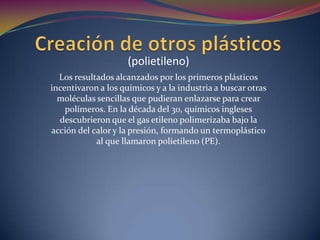 Creación de otros plásticos(polietileno)Los resultados alcanzados por los primeros plásticos incentivaron a los químicos y a la industria a buscar otras moléculas sencillas que pudieran enlazarse para crear polímeros. En la década del 30, químicos ingleses descubrieron que el gas etileno polimerizaba bajo la acción del calor y la presión, formando un termoplástico al que llamaron polietileno (PE). 