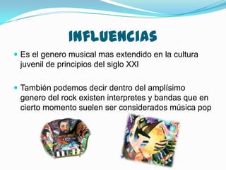 Influencias
 Es el genero musical mas extendido en la cultura

juvenil de principios del siglo XXl
 También podemos decir dentro del amplísimo

genero del rock existen interpretes y bandas que en
cierto momento suelen ser considerados música pop

 