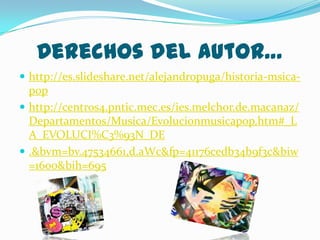 Derechos del autor…
 http://es.slideshare.net/alejandropuga/historia-msica-

pop
 http://centros4.pntic.mec.es/ies.melchor.de.macanaz/
Departamentos/Musica/Evolucionmusicapop.htm#_L
A_EVOLUCI%C3%93N_DE
 .&bvm=bv.47534661,d.aWc&fp=41176cedb34b9f3c&biw
=1600&bih=695

 