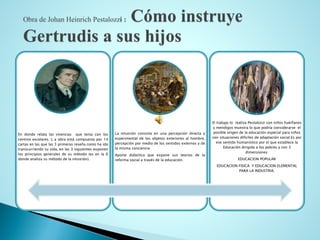 En donde relata las vivencias que tenia con los centros escolares. L a obra está compuesta por 14 cartas en las que las 3 primeras reseña como ha ido transcurriendo su vida, en las 3 siguientes exponen los principios generales de su método (es en la 6 donde analiza su método de la intuición). 
La intuición consiste en una percepción directa y experimental de los objetos exteriores al hombre, percepción por medio de los sentidos externos y de la misma conciencia 
Aporte didáctico que expone sus teorías de la reforma social a través de la educación. 
El trabajo lo realiza Pestalozzi con niños huérfanos y mendigos muestra lo que podría considerarse el posible origen de la educación especial para niños con situaciones difíciles de adaptación social.Es por ese sentido humanístico por el que establece la Educación dirigida a los pobres y con 3 dimensiones: 
EDUCACION POPULAR 
EDUCACION FISICA Y EDUCACION ELEMENTAL PARA LA INDUSTRIA.  