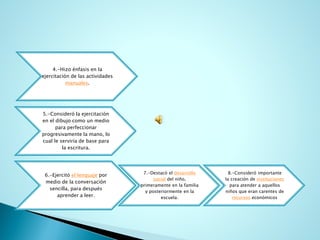 4.-Hizo énfasis en la ejercitación de las actividades manuales. 
5.-Consideró la ejercitación en el dibujo como un medio para perfeccionar progresivamente la mano, lo cual le serviría de base para la escritura. 
6.-Ejercitó el lenguajepor medio de la conversación sencilla, para después aprender a leer. 
7.-Destacó el desarrollo socialdel niño, primeramente en la familia y posteriormente en la escuela. 
8.-Consideró importante la creación de institucionespara atender a aquellos niños que eran carentes de recursoseconómicos  