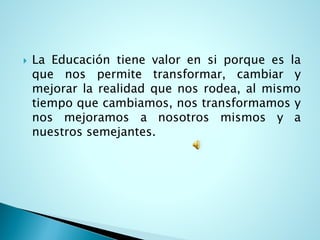 LaEducacióntienevalorensiporqueeslaquenospermitetransformar,cambiarymejorarlarealidadquenosrodea,almismotiempoquecambiamos,nostransformamosynosmejoramosanosotrosmismosyanuestrossemejantes.  