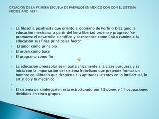 La filosofía positivista que oriento al gobierno de Porfirio Díaz guio la educación mexicana a partir del lema libertad ordeno y progreso “se promueve el desarrollo científico y se reconoce como único camino a la educación sus fines principales fueron: 
El amor como principio 
El orden como base 
El programa como fin 
La educación preescolar se imparte únicamente a la clase burguesa y se inicia con la importación del sistema frobeliano que pretende formar un hombre equilibrado que despierte sus aptitudes latentes en lo intelectual, lo artístico y lo mecánico. 
 
El sistema de kindergarten está estructurado por 13 dones y 11 ocupaciones divididos en cinco grupos.  