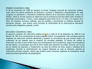 PRIMERCONGRESO(1889) 
El29denoviembrede1889seinauguroelprimercongresonacionaldeinstrucciónpública. JustosierrafueelectopresidentedesesionesyenriqueC..Rebsamenvicepresidente;enestecongresoseplantearonydiscutieronproblemasbásicosdelaeducaciónpreescolar,ruralydeadultos,hastalanormalsuperior.sedeterminoquelaenseñanzaprimariadebíaestardivididaenelementalcomprendería4añosyseriaobligatoriaparaniñosde6a12añosylasuperiorde2años.Elcongresoconcluyo,además,queeraposibleyconvenienteunsistemanacionaldeeducaciónpopularquetuvieracomoprincipiolauniformidaddelainstrucción.laeducaciónprimariaseriaobligatoria,gratuitaylaica. 
SEGUNDOCONGRESO(1890) 
Elsegundocongresodeinstrucciónpúblicasellevoacaboel10dediciembrede1890el2defebrerode1891.Lasconclusionesdeestecongresofueron:lapreparaciónmáscompletaparalosmaestrosdeinstrucciónprimariaelementalysuperior,laconvivenciadequetuvierantituloylaunificacióndelosestadosparalacreacióndenormalesestatales.Elintentodeunificarlainstrucciónentodoelpaístendíahaciaunacentralizacióndelaenseñanza;segúnloseducadoresdeesetiemposepensabanqueeraelúnicomedioparaalcanzarlaunidadnacional,porloqueeraunintentodeextensiónymodernismo,setratodeunificarlosfines,textosymétodosdelaenseñanza.DurantelaadministracióndeJoaquínBarandasecreóladireccióngeneraldeinstrucciónprimariasuperior,mismaquetendríacomofuncionarorganizarlaenseñanzamediaentrelaprimariaelementalylapreparatoria.  