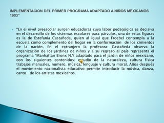 “Enelnivelpreescolarsurgeneducadorascuyalaborpedagógicaesdecisivaeneldesarrollodelossistemasescolaresparapárvulos,unadeestasfigurasesladeEstefaníaCastañeda,quienaligualqueFroebelcontemplaalaescuelacomocomplementodelhogarenlaconformacióndeloscimientosdelanación.Enelextranjerolaprofesora:Castañedaobservalaorganizacióndelosjardinesdeniñosyasuregresoalpaísrepresentaelprograma“ManhattanBronxN.Yadaptadoparaeljardíndeniñosmexicano, conlossiguientescontenidos:estudiodelanaturaleza,culturafísicatrabajosmanuales,numero,música,lenguajeyculturamoral.Añosdespuéselmovimientonacionalistaeducativopermiteintroducirlamúsica,danza, canto…delosartistasmexicanos.  
