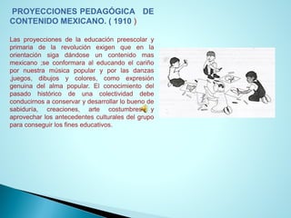 PROYECCIONESPEDAGÓGICADECONTENIDOMEXICANO.(1910) 
Lasproyeccionesdelaeducaciónpreescolaryprimariadelarevoluciónexigenqueenlaorientaciónsigadándoseuncontenidomasmexicano;seconformaraaleducandoelcariñopornuestramúsicapopularyporlasdanzas,juegos,dibujosycolores,comoexpresióngenuinadelalmapopular.Elconocimientodelpasadohistóricodeunacolectividaddebeconducirnosaconservarydesarrollarlobuenodesabiduría,creaciones,artecostumbresyaprovecharlosantecedentesculturalesdelgrupoparaconseguirlosfineseducativos.  