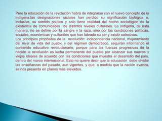 Perolaeducacióndelarevoluciónhabrádeintegrarseconelnuevoconceptodeloindígena.lasdesignacionesracialeshanperdidosusignificaciónbiológicae, inclusive,susentidopolíticoysolotienerealidaddelhechosociológicodelaexistenciadecomunidadesdedistintosnivelesculturales.Loindígena,deestamanera,nosedefineporlasangreylaraza,sinoporlascondicionespolíticas, sociales,económicasyculturalesquehanlabradosuseryexistircolectivos. 
Losprincipiospropósitosdelarevolución:independencianacional,mejoramientodelniveldevidadelpuebloydelrégimendemocrático,seguiráninformandoelcontenidoeducativorevolucionario,porqueparalasfuerzasprogresivasdelanaciónlarevoluciónesluchapermanentedelpuebloporalcanzarsusnuevosyviejosidealesdeacuerdoconlascondicionesquemuestraeldesarrollodelpaís, dentrodelmarcointernacional.Estonoquieredecirquelaeducacióndebeolvidarlasenseñanzasdelpasado,aunvigentes,yque,amedidaquelanaciónavanza, senospresentaenplanosmáselevados.  
