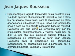 Esteideólogoalogradotrascenderhastanuestrosdías, yadadoaperturaalconocimientointelectualqueaotrosleshaservidocomobase,paralarealizacióndeotrasaportacioneseducativasyaquetodossuspostuladospocoapocosehanabiertopasoparahacerserealidad. Rousseauconsusideasesrecordadohoyporlosintelectualescontemporáneosyvigentehastahoyendía;EsporelloqueiniciamosnuestrotrabajoderecopilacióndeinformaciónapartirJeanJaquesRousseauparalaelaboracióndelcompendio, reconociendosupensamientoqueaperduradoporlaeternidad:Libertad,igualdadyFraternidad.  