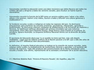 Vasconcelos concibió la educación como una labor misionera que debía llevarse por todos los rumbos del país y dirigirse a todos los sectores sociales, para inculcar un fuerte espíritu nacionalista. 
 
Vasconcelos resumió la función de la SEP como un servicio público para “salvar a los niños, educar a los jóvenes, redimir a los indios, ilustrar a todos y difundir una cultura generosa y enaltecedora”(1). 
 
Se fundaron escuelas rurales e indígenas en todas las regiones del país. Se destinaron presupuestos para mantener las escuelas primarias, secundarias, industriales, agrícolas y profesionales. Se efectuaron intensas campañas de alfabetización y de formación de maestros y técnicos. Se habilitaron edificios decorados por artistas vinculados con este esfuerzo nacionalista. Entre ellos José Clemente Orozco, Diego Rivera y Jean Charlot en la pintura. En escultura, Ignacio Asúnsolo. La Orquesta Sinfónica Nacional revivió con la dirección de Julián Carrillo. 
 
El secretario de Educación decía que “si un pueblo no tiene qué leer, más vale dejarlo analfabeta”. Logró que los talleres Gráficos de la Nación pasaran a la SEP, que a sólo dos años de gestión creó 671 bibliotecas bien documentadas. 
 
En definitiva, el impulso federal educativo se tradujo en la creación de nuevas escuelas, tanto urbanas como rurales, la multiplicación de instituciones técnicas y agrícolas, y el aumento del número de maestros. Todo ello producto del convencimiento de la íntima vinculación entre escuela y Estado, éste último, representante de la sociedad y orientador de la acción educativa. 
 
(1) ) Martínez Bolaños Raúl, “Historia III Nuestro Pasado”, Ed. Kapellus, pág 234. 
  