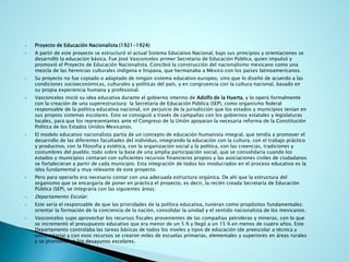 Proyecto de Educación Nacionalista (1921-1924) 
A partir de este proyecto se estructuró el actual Sistema Educativo Nacional, bajo sus principios y orientaciones se desarrolló la educación básica. Fue José Vasconcelos primer Secretario de Educación Pública, quien impulsó y promovió el Proyecto de Educación Nacionalista. Concibió la construcción del nacionalismo mexicano como una mezcla de las herencias culturales indígena e hispana, que hermanaba a México con los países latinoamericanos. 
Su proyecto no fue copiado o adaptado de ningún sistema educativo europeo, sino que lo diseñó de acuerdo a las condiciones socioeconómicas, culturales y políticas del país, y en congruencia con la cultura nacional, basado en su propia experiencia humana y profesional. 
Vasconcelos inició su idea educativa durante el gobierno interino deAdolfo de la Huerta, y lo operó formalmente con la creación de una superestructura: la Secretaría de Educación Pública (SEP), como organismo federal responsable de la política educativa nacional, sin perjuicio de la jurisdicción que los estados y municipios tenían en sus propios sistemas escolares. Esto se consiguió a través de campañas con los gobiernos estatales y legislaturas locales, para que los representantes ante el Congreso de la Unión apoyaran la necesaria reforma de la Constitución Política de los Estados Unidos Mexicanos. 
El modelo educativo nacionalista partía de un concepto de educación humanista integral, que tendía a promover el desarrollo de las diferentes facultades del individuo, integrando la educación con la cultura, con el trabajo práctico y productivo, con la filosofía y estética, con la organización social y la política, con las creencias, tradiciones y costumbres del pueblo; todo sobre la base de una amplia participación social, que se consolidaría cuando los estados y municipios contaran con suficientes recursos financieros propios y las asociaciones civiles de ciudadanos se fortalecieran a partir de cada municipio. Esta integración de todos los involucrados en el proceso educativo es la idea fundamental y muy relevante de este proyecto. 
Pero para operarlo era necesario contar con una adecuada estructura orgánica. De ahí que la estructura del organismo que se encargaría de poner en práctica el proyecto, es decir, la recién creada Secretaría de Educación Pública (SEP), se integraría con las siguientes áreas: 
Departamento Escolar. 
Este sería el responsable de que las prioridades de la política educativa, tuvieran como propósitos fundamentales: orientar la formación de la conciencia de la nación, consolidar la unidad y el sentido nacionalista de los mexicanos. 
Vasconcelos supo aprovechar los recursos fiscales provenientes de las compañías petroleras y mineras, con lo que se incrementó el presupuesto educativo que era menor de un 5 % y llegó a un 15 % en menos de cuatro años. Este Departamento controlaba las tareas básicas de todos los niveles y tipos de educación (de preescolar a técnica y universitaria) y con esos recursos se crearon miles de escuelas primarias, elementales y superiores en áreas rurales y se promovieron los desayunos escolares.  