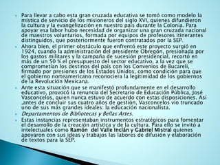 Para llevar a cabo esta gran cruzada educativa se tomó como modelo la mística de servicio de los misioneros del siglo XVI, quienes difundieron la cultura y la evangelización en nuestro país durante la Colonia. Para apoyar esa labor hubo necesidad de organizar una gran cruzada nacional de maestros voluntarios, formada por equipos de profesores itinerantes distinguidos, que posteriormente fueron contratados por la SEP. 
Ahora bien, el primer obstáculo que enfrentó este proyecto surgió en 1924, cuando la administración del presidente Obregón, presionada por los gastos militares y la campaña de sucesión presidencial, recortó en más de un 50 % el presupuesto del sector educativo, a la vez que se comprometían los destinos del país con los Convenios de Bucareli, firmado por presiones de los Estados Unidos, como condición para que el gobierno norteamericano reconociera la legitimidad de los gobiernos de la Revolución Mexicana. 
Ante esta situación que se manifestó profundamente en el desarrollo educativo, provocó la renuncia del Secretario de Educación Pública, José Vasconcelos, quien nunca estuvo de acuerdo con estas disposiciones. Así ,antes de concluir sus cuatro años de gestión, Vasconcelos vio truncado uno de sus más grandes ideales: la educación nacionalista. 
Departamentos de Bibliotecas y Bellas Artes. 
Estas instancias representaban instrumentos estratégicos para fomentar el desarrollo de la creación artística y de la cultura. Para ello se invitó a intelectuales comoRamón del Valle Inclán y Gabriel Mistralquienes apoyaron con sus ideas y trabajos las labores de difusión y elaboración de textos para la SEP.  