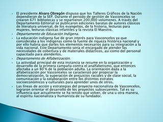 El presidenteAlvaroObregón dispuso que los Talleres Gráficos de la Nación dependieran de la SEP. Durante el periodo de gestión de Vasconcelos se crearon 671 bibliotecas y se repartieron 200,000 volúmenes. A través del Departamento Editorial se publicaron ediciones baratas de autores clásicos de literatura universal, de los evangelios, de la historia, lecturas para mujeres, lecturas clásicas infantiles y la revista El Maestro. 
Departamento de Educación Indígena. 
La educación indígena fue de gran interés para Vasconcelos ya que consideraba a los indígenas como la fuente de riqueza histórica nacional y por ello habría que darles los elementos necesarios para su integración a la vida nacional. Este Departamento sería el encargado de atender las necesidades de cobertura y de materiales didácticos, así como del personal capacitado para atenderlos. 
Departamento de Alfabetización. 
La actividad principal de esta instancia se resume en la organización y desarrollo de la primera campaña contra el analfabetismo, que entonces afectaba a un 80 % de la población adulta. La orientación dada a la alfabetización por Vasconcelos se caracterizó por propiciar la democratización, la superación de prejuicios raciales y de clase social, la comunicación y la colaboración entre los distintos estratos socioeconómicos y culturales para aprender unos de otros. 
Las líneas de acción y estrategias del proyecto nacionalista de Vasconcelos, lograron orientar el desarrollo de los proyectos subsecuentes. Tal es su influencia que actualmente se ha tenido que volver, de una u otra manera, al espíritu nacionalista y humanista de su fundador.  