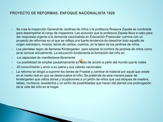Se crea la inspección General de Jardines de niños y la profesora Rosaura Zapata es nombrada para desempeñar el cargo de inspectora. Las acciones que la profesora Zapata lleva a cabo para dar respuesta urgente a la demanda nacionalista en Educación Preescolar culmina con un proyecto de reformas en el que se refleja una fuerte tendencia de desechar todo aquello de origen extranjero, música, letras de cantos, cuentos, en la labor de los jardines de niños. 
Los planteles dejan de llamarse Kindergarten para adoptar el nombre de jardines de niños como se le conoce actualmente. La educación fundamenta la formación del niño en 
-La capacidad de manifestarse libremente 
-La posibilidad de ampliar paulatinamente su radio de acción a partir del mundo que le rodea. 
-El conocimiento y amor a su patria y sus valores nacionales. 
La reforma se dirigió a suprimir los dones de Froebel y cambiar el material por aquel que existe en el medio real en que se desenvuelve el niño. Se pretende de esta manera pasar de kindergarten que utiliza dones y ocupaciones a un jardín de niños que usa bloques de madera, tablas, muñecos, lavaderitos y un sinfín de posibilidades que hacen del plantel una prolongación de la vida del niño en el hogar.  