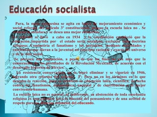 Para,lamasacampesinaseagitaenbuscademejoramientoeconómicoysocialreformadelarticulo3ºconstitucional,porquelaescuelalaicano.Sereclamalasatisfaceysedeseaunamejoreducación. 
Lareformasellevóacaboen1934ylaconstituciónestablecióquelaeducaciónimpartidaporelestadoseriasocialista;excluiríatodadoctrinareligiosa;Combatiríaelfanatismoylosperjuicios,medianteactividadesyenseñanzasquedieranalajuventudunconceptoracionalyexactodeluniversoydelavidasocial. 
Seprovocóunaconmoción,apesardequelosfinesnoeramásquelaconsecucióndelospostuladosdelaRevoluciónMexicana,deacuerdoconeldesarrollohistóricodeMéxico. 
Laresistenciaconservadoranoselogróeliminarysevigorizóen1946, lograndootrareformadelarticulo3º;Peronoenlostérminosenloquedeseabalareacción,puessemantuvolaeducaciónlaica,científica,deluchacontralosfanatismos,democrática,nacionalydecontribuciónalamejorconvivenciahumana. 
Laescuelalaicanoesneutral,niindiferente,suabstencióndetodaenseñanzareligiosaesunagarantíaparalalibertaddelpensamientoydeunaactitudderespetoparalasdiversascreenciasdeleducando.  