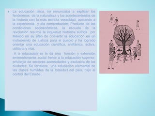Laeducaciónlaica,norenunciabaaexplicarlosfenómenosdelanaturalezaylosacontecimientosdelahistoriaconlamásestrictaveracidad,apelandoalaexperienciayalacomprobación;Productodelascondicionessocioecómicas,laescueladelarevoluciónresumelainquietudhistóricasufridaporMéxicoensuafándeconvertirlaeducaciónenuninstrumentodejusticiaparaelpuebloyhalogradoorientarunaeducacióncientífica,antifánica,activa, utilitariayvital. 
Alaeducaciónseledaunafunciónyextensióneminentementesocialfrentealaeducaciónsuperior, privilegiodesectoresacomodadosyexclusivadelasciudades;Sefortaleceunaeducaciónelementaldelasclaseshumildesdelatotalidaddelpaís,bajoelcontroldelEstado..  