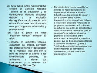 En1952(JoséÁngelCeniceros)fuecreadoelConsejoNacionalTécnicadelaEducaciónyseconstruyeronedificiosescolaresdebidoalaexplosióndemográfica,sedioatenciónalaeducaciónurbanadescuidandolaruralporprogramasadecuadosypresupuestos. 
*En1953eljardíndeniños“FedericoFroebel”cumplió50años. 
“….basadaenalicientesfiscales, expansióndelcrédito,elevacióndelproteccionismoydevaluacióndelamoneda;todoelloconlamiraderenovarelalientoalosinversionistasprivados,deanimarlosaelevarsusinversionesyaretenersuscapitalesenMéxico..”34. 
Por medio de la revista ‘semillita’ se difunde “la necesidad urgente de implementar reformas al sistema Educativo en los jardines de niños”, y dar a conocer estos nuevos lineamientos a las educadoras del país e incluso del extranjero renovando los programas mensuales de 8 unidades en virtud de que éstos se consideraban como instrumentos necesarios para el desempeño de la labor educativa. * promover el intercambio entre educadoras de la república y de otros países, que se diera orientación técnica a través de “academias”, juntas y “centros de operación pedagógica” con demostraciones de actividades, conferencias, cursos, concursos, exposiciones, etc.  