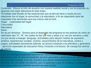 Contenido : Educar al niño de acuerdo con nuestra realidad social y con el propósito de alcanzar una mejor estructura en este orden. 
“El trabajo esta fincado en las experiencias que el párvulo tiene a través de sus relaciones con el hogar, la comunidad y la naturaleza, a fin de capacitarlo para dar respuesta a las demandas que esa misma vida le hará. 
Hogar continuidad del hogar 
Comunidad 
Naturaleza 
Salud 
Se da por temarios: Temario para el desarrollo del programa en los jardines de niños de calendario tipo “A”, “B”, los cuales se dan por mes y estas a su vez por semana y cada uno por temas a trabajar. (lenguaje, actividades para adquirir medios de expresión , artística, experiencias sociales, civismo, conocimientos de la naturaleza, cantos y juegos, actividades domesticas además en tercero iniciación a la aritmética y geometría , ejercicios especiales de educación física, iniciación a la lectura. Se maneja los centros de interés. 
Tanto en el programa general como en las interpretaciones parciales que se ofrecen a la educadora rural, se procura presentar asuntos generales y particulares de cada lugar, para que ella extraiga, a su vez, aquellos que atañen exclusivamente a su medio y aumente, por otra parte, los asuntos que no aparecen y que sin embargo constituyen una buena parte del ambiente peculiar de cada Estado.  