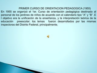 PRIMERCURSODEORIENTACIONPEDAGOGICA(1955) 
En1955seorganizóel1er.Cursodeorientaciónpedagógicadestinadoalpersonaldelosjardinesdeniñosdeacuerdoconelcalendariotipo“A”y“B”.Elobjetivoeralaunificacióndelaenseñanza,ylainterpretaciónteóricadelaeducaciónpreescolar;lostemasfuerondesarrolladosporlasmismasinspectorasdelDistritoFederal,principalmente.  