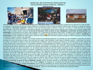CENDIS DEL SECTOR PRIVADO MODALIDAD NO ESCOLARIZADA ZONAS RURALES, URBANO Y MARGINADAS 
Intervalodeedad:de0a6años.Estádivididaendosniveles:Educacióninicial:proporcionaeducaciónyasistenciaalosniñosde0a3añosdeedad 
yseimparteenlosCentrosdeDesarrolloInfantil(CENDI)yennumerososcentrosprivadosdeatencióninfantilinicialomaternal.LaeducacióninicialnoesobligatoriayEducaciónpreescolar:pertenecealniveldeeducaciónbásicayatiendeaniñosde3a5años11mesesdeedad.Seimpartegeneralmenteentresgradosescolares.Laeducaciónpreescolarnoesobligatoriayparacursarelsegundootercergradonoescondiciónindispensablehabercursadoelgradoogradosanteriores.Elserviciodeeducacióninicialseofreceentresmodalidades:escolarizada,semiescolarizadaynoescolarizada.Lasinstitucionesquecubrenmayorpoblaciónson:laSecretaríadeEducaciónPública(SEP),elSistemaparaelDesarrolloIntegraldelaFamilia(DIF),elInstitutoMexicanodelSeguroSocial(IMSS),yelInstitutodeSeguridadSocialalServiciodelosTrabajadores(ISSSTE).ModalidadnoescolarizadaConestamodalidadseofreceapoyoapadresdeniñosde0a4añosdeedad.Elobjetivoprincipalesmejorarlaspautasdecrianza,lograrundesarrollocognitivoyafectivomásadecuado, 
uncrecimientosanoyarmónicoyfacilitaralosinfantesprocesosdeaprendizajeposteriores.Sepretendequeestamodalidadsedesarrolledemaneraarticuladaconotrasinstitucionesdesaludyotrosserviciosdelaregión.Estamodalidadnoestásujetaalcalendarioescolar.Ladistribucióndeltiempo, losmediosyloslugaressedefinenapartirdelademandadelapoblación;entrelosfactoresqueinfluyenenlasdecisionessobreestosaspectossepuedenmencionarlosciclosproductivos,lasactividadescotidianasyladisponibilidaddelapoblación.Eleducadoresunvoluntariodelacomunidad.Noserequieredeperfildeescolaridad(ensumayoríasonjóvenesconsecundariaterminada),sinocualidades:responsabilidad,honestidadyconstancia. Estospromotoresrecibencapacitacióndepartedelasinstanciasresponsables.Conparticipacióndelacomunidad,enlaslocalidadesseformancomitéspro–niñez.Sebuscaqueestosconcienticenalacomunidadsobrelosderechosdelniño;realicencampañasdesalud,deatencióneducativaydealimentaciónalmenor;queabranespaciosrecreativos,yestablezcanacuerdosconinstitucionesquetiendanabeneficiaralosniños.Conestoscomités, además,losniñosdeberíanteneraccesoaespaciosrecreativos.Estamodalidadconstituyeunaopcióneducativadebajocosteparazonasmarginadas. Duranteelcicloescolar1999–2000,secontinuóbrindandoapoyoalospadresdelosniñosde0a4añosdelascomunidadesalejadasydispersas.Enestelapso,pocomásde421.755padresdelaszonasruralesmásalejadassebeneficiaronconpaquetesdidácticosylaasesoríadeunpromotorcapacitadoparaefectuarestatarea,loquebeneficióa493.384pequeños.Enrelaciónconelañoanterior,estorepresentaunincrementode10,3%enlaatenciónapadresy12,5%enladelosniños.Conrespectoalperíodo1994-1995,lascifrasdelcicloquesereportanequivalenaunincrementoenlacoberturadelserviciode317.197padresy358.236niños,esdecir,aumentosde303,4y265,1%,respectivamente,eneltranscursodecincoaños.Laeducaciónpreescolarseofreceentresmodalidades:General:servicioeducativoofrecidoporlaSecretaríadeEducaciónPública,losgobiernosdelosestadosylosparticularesenlosmediosruralyurbano.Indígena:esimpartidaporlaSecretaríadeEducaciónPública,atravésdelaDirecciónGeneraldeEducaciónIndígena.Cursoscomunitarios:servicioparalaslocalidadesquecarecendeescuelasdeeducaciónpreescolaryprimariayquetienenmásde35niñosenedadescolar.Laimpartenjóvenesegresadosdesecundariaquesonformadoscomoinstructorescomunitarios.EsteserviciodependedelConsejoNacionaldeFomentoEducativo(CONAFE),organismodescentralizadodelaSecretaríadeEducaciónPública.  