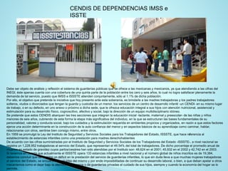 Debe ser objeto de análisis y reflexión el sistema de guarderías públicas que se ofrece a las mexicanas y mexicanos, ya que atendiendo a las cifras del INEGI, éste apenas cuenta con una cobertura de una quinta parte de la población entre los cero y seis años, lo cual no logra satisfacer plenamente la demanda de tal servicio, puesto que IMSS e ISSSTE atienden conjuntamente, sólo al 1.1% de dicha población. 
Por ello, el objetivo que pretende la iniciativa que hoy presento ante esta soberanía, es brindarle a las madres trabajadorasy los padres trabajadores solteros, viudos o divorciados que tengan la guarda y custodia de un menor, los servicios de un centro de desarrollo infantil-un CENDI-en su mismo lugar de trabajo, o en su defecto, en uno anexo o próximo a dicha sede, que le ofrezca educación integral a sus hijos con atención nutricional, asistencial y estimulación para su desarrollo físico, cognoscitivo, afectivo y social, bajo la dirección de un equipo multidisciplinario idóneo. 
Se pretende que estos CENDIS abarquen las tres secciones que integran la educación inicial -lactante, maternal y preescolar-de las niñas y niños menores de seis años, cubriendo de esta forma la etapa más significativa del individuo, en la que se estructuran las bases fundamentales de su personalidad, valores y conducta social, bajo los cuidados y la estimulación requerida en ambientes propicios y organizados, en razón a que estos factores ejerce una acción determinante en la construcción de la auto confianza del menor y en aspectos básicos de su aprendizaje comocaminar, hablar, relacionarse con otros, sentirse bien consigo mismo, entre otros. 
En 1959 se promulgó la Ley del Instituto de Seguridad y Servicios Sociales para los Trabajadores del Estado, ISSSTE, que hace referencia al establecimiento de estancias infantiles como una prestación para madres derechohabientes 
De acuerdo con las cifras suministradas por el Instituto de Seguridad y Servicios Sociales de los Trabajadores del Estado -ISSSTE-, a nivel nacional se registra un 1,228,952 trabajadoras al servicio del Estado, que representan el 49.54% del total de trabajadores. De dicho porcentaje el promedio anual de mujeres en estado de gravidez cuyos partos/cesárea han sido atendidas por el Instituto son: 48,624 en el 2001; 45,932 en el 2002y 42,742 en el 2003. 
Si tenemos en cuenta que actualmente el ISSSTE opera 133 estancias infantiles a nivel nacional y el número global de niños inscritos es de 19,384, debemos concluir que se registra un déficit en la prestación del servicio de guarderías infantiles, lo que sin duda lleva a que muchas mujeres trabajadoras al servicio del Estado, se encuentren excluidas del mismo y por ende imposibilitadas de continuar su desarrollo laboral, o bien,a que deban apelar a otros mecanismos como el dejar bajo la atención de terceros o de guarderías privadas el cuidado de sus hijos, siempre y cuando la economía del hogar se lo permita. 
CENDIS DE DEPENDENCIAS IMSS e ISSTE  