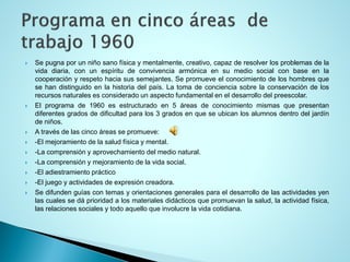 Sepugnaporunniñosanofísicaymentalmente,creativo,capazderesolverlosproblemasdelavidadiaria,conunespíritudeconvivenciaarmónicaensumediosocialconbaseenlacooperaciónyrespetohaciasussemejantes.Sepromueveelconocimientodeloshombresquesehandistinguidoenlahistoriadelpaís.Latomadeconcienciasobrelaconservacióndelosrecursosnaturalesesconsideradounaspectofundamentaleneldesarrollodelpreescolar. 
Elprogramade1960esestructuradoen5áreasdeconocimientomismasquepresentandiferentesgradosdedificultadparalos3gradosenqueseubicanlosalumnosdentrodeljardíndeniños. 
Atravésdelascincoáreassepromueve: 
-Elmejoramientodelasaludfísicaymental. 
-Lacomprensiónyaprovechamientodelmedionatural. 
-Lacomprensiónymejoramientodelavidasocial. 
-Eladiestramientopráctico 
-Eljuegoyactividadesdeexpresióncreadora. 
Sedifundenguíascontemasyorientacionesgeneralesparaeldesarrollodelasactividadesyenlascualessedáprioridadalosmaterialesdidácticosquepromuevanlasalud,laactividadfísica, lasrelacionessocialesytodoaquelloqueinvolucrelavidacotidiana.  