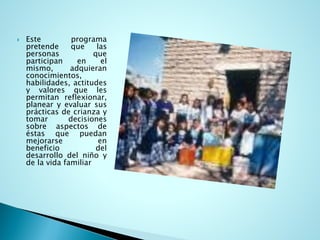 Esteprogramapretendequelaspersonasqueparticipanenelmismo,adquieranconocimientos, habilidades,actitudesyvaloresquelespermitanreflexionar, planearyevaluarsusprácticasdecrianzaytomardecisionessobreaspectosdeéstasquepuedanmejorarseenbeneficiodeldesarrollodelniñoydelavidafamiliar  