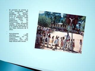Elservicioseprestaa110municipiosdelEstadodeJalisco, divididosenzonas, éstasseconformande2a4módulos;cadamódulotieneunSupervisorcon10Promotoresasucargo.CadaPromotoratiendeungrupode20a25padresdefamiliaysushijosmenoresde4años. 
 
Actualmenteseatienden1,090comunidadesenlamayoríadelosmunicipiosconmuybajodesarrollosocial.  