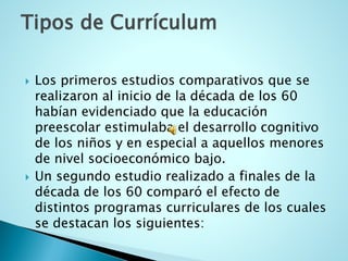 Tipos de Currículum 
Los primeros estudios comparativos que se realizaron al inicio de la década de los 60 habían evidenciado que la educación preescolar estimulaba el desarrollo cognitivo de los niños y en especial a aquellos menores de nivel socioeconómico bajo. 
Un segundo estudio realizado a finales de la década de los 60 comparó el efecto de distintos programas curriculares de los cuales se destacan los siguientes:  