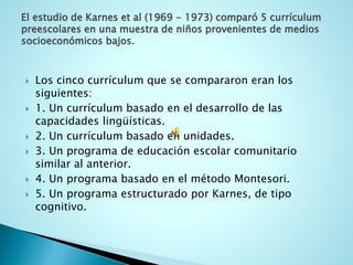 El estudio de Karnes et al (1969 -1973) comparó 5 currículum preescolares en una muestra de niños provenientes de medios socioeconómicos bajos. 
Los cinco currículum que se compararon eran los siguientes: 
1. Un currículum basado en el desarrollo de las capacidades lingüísticas. 
2. Un currículum basado en unidades. 
3. Un programa de educación escolar comunitario similar al anterior. 
4. Un programa basado en el método Montesori. 
5. Un programa estructurado por Karnes, de tipo cognitivo.  