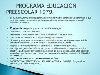 En 1979, el CONAFE crea el programa denominado "Madres Jardineras ", programa en el que participan madres de comunidades dispersas a las que se les capacita para la atención adecuada de sus hijos. 
Contenido:*Propiciar y encauzar científicamente, la 
evolución armónica del niño. 
*Favorecer la maduración física, mental y emocional del educando. 
*Satisfacer las necesidades e intereses del niño y la niña. 
*Prevenir y atender oportunamente posibles alteraciones en el proceso normal del desarrollo del niñ@s con el fin de evitar problemas subsecuentes. 
*Lograr la incorporación natural del nin@s al siguiente nivel educativo. 
Los objetivos generales señalan las conductas al finalizar la etapa preescolar, los objetivos particulares corresponden a síntesis de logros en cada área y los objetivos específicos son los sucesivos niveles de madurez. Contables y medibles. 4 ÁREAS DE DESARROLLO: 
CONTENIDOPRINCIPIOS ELEMENTOS METODOLÓGICOS 
COGNOSCITIVA, AFECTO SOCIAL, SENSORIO MOTRIZ Y LENGUAJE. Programático, temático, a su velocidad y ritmo. 
  