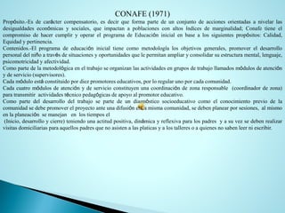 CONAFE (1971) 
Propósito.-Esdecaráctercompensatorio,esdecirqueformapartedeunconjuntodeaccionesorientadasanivelarlasdesigualdadeseconómicasysociales,queimpactanapoblacionesconaltosíndicesdemarginalidad;ConafetieneelcompromisodehacercumpliryoperarelprogramadeEducacióninicialenbasealossiguientespropósitos:Calidad, Equidadypertinencia. 
Contenidos.-Elprogramadeeducacióninicialtienecomometodologíalosobjetivosgenerales,promovereldesarrollopersonaldelniñoatravésdesituacionesyoportunidadesquelepermitanampliaryconsolidarsuestructuramental,lenguaje, psicomotricidadyafectividad. 
Comopartedelametodológicaeneltrabajoseorganizanlasactividadesengruposdetrabajollamadosmódulosdeatenciónydeservicio(supervisores). 
Cadamóduloestáconstituidopordiezpromotoreseducativos,porloregularunoporcadacomunidad. 
Cadacuatromódulosdeatenciónydeservicioconstituyenunacoordinacióndezonaresponsable(coordinadordezona) paratransmitiractividadestécnicopedagógicasdeapoyoalpromotoreducativo. 
Comopartedeldesarrollodeltrabajosepartedeundiagnósticosocioeducativocomoelconocimientopreviodelacomunidadsedebepromoverelproyectoanteunadifusiónenlamismacomunidad,sedebenplanearporsesiones,almismoenlaplaneaciónsemanejanenlostiemposel 
(Inicio,desarrolloycierre)teniendounaactitudpositiva,dinámicayreflexivaparalospadresyasuvezsedebenrealizarvisitasdomiciliariasparaaquellospadresquenoasistenalasplaticasyalostalleresoaquienesnosabenleerniescribir.  