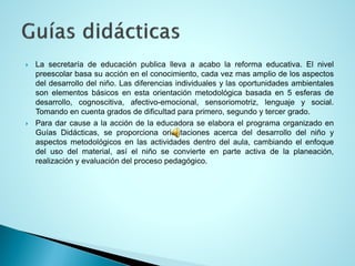 Lasecretaríadeeducaciónpublicallevaaacabolareformaeducativa.Elnivelpreescolarbasasuacciónenelconocimiento,cadavezmasampliodelosaspectosdeldesarrollodelniño.Lasdiferenciasindividualesylasoportunidadesambientalessonelementosbásicosenestaorientaciónmetodológicabasadaen5esferasdedesarrollo,cognoscitiva,afectivo-emocional,sensoriomotriz,lenguajeysocial. Tomandoencuentagradosdedificultadparaprimero,segundoytercergrado. 
ParadarcausealaaccióndelaeducadoraseelaboraelprogramaorganizadoenGuíasDidácticas,seproporcionaorientacionesacercadeldesarrollodelniñoyaspectosmetodológicosenlasactividadesdentrodelaula,cambiandoelenfoquedelusodelmaterial,asíelniñoseconvierteenparteactivadelaplaneación, realizaciónyevaluacióndelprocesopedagógico.  