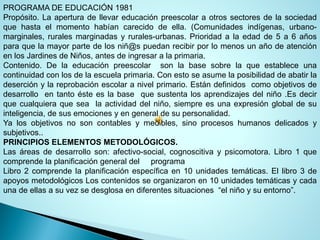 PROGRAMADEEDUCACIÓN1981 
Propósito.Laaperturadellevareducaciónpreescolaraotrossectoresdelasociedadquehastaelmomentohabíancarecidodeella.(Comunidadesindígenas,urbano- marginales,ruralesmarginadasyrurales-urbanas.Prioridadalaedadde5a6añosparaquelamayorpartedelosniñ@spuedanrecibirporlomenosunañodeatenciónenlosJardinesdeNiños,antesdeingresaralaprimaria. 
Contenido.Delaeducaciónpreescolarsonlabasesobrelaqueestableceunacontinuidadconlosdelaescuelaprimaria.Conestoseasumelaposibilidaddeabatirladeserciónylareprobaciónescolaranivelprimario.Estándefinidoscomoobjetivosdedesarrolloentantoésteeslabasequesustentalosaprendizajesdelniño.Esdecirquecualquieraquesealaactividaddelniño,siempreesunaexpresiónglobaldesuinteligencia,desusemocionesyengeneraldesupersonalidad. 
Yalosobjetivosnosoncontablesymedibles,sinoprocesoshumanosdelicadosysubjetivos.. 
PRINCIPIOSELEMENTOSMETODOLÓGICOS. 
Lasáreasdedesarrolloson:afectivo-social,cognoscitivaypsicomotora.Libro1quecomprendelaplanificacióngeneraldelprograma 
Libro2comprendelaplanificaciónespecíficaen10unidadestemáticas.Ellibro3deapoyosmetodológicosLoscontenidosseorganizaronen10unidadestemáticasycadaunadeellasasuvezsedesglosaendiferentessituaciones“elniñoysuentorno”.  