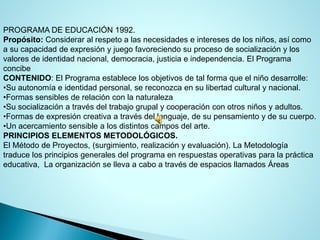 PROGRAMA DE EDUCACIÓN 1992. 
Propósito:Considerar al respeto a las necesidades e intereses de los niños, así como a su capacidad de expresión y juego favoreciendo su proceso de socialización y los valores de identidad nacional, democracia, justicia e independencia. El Programa concibe 
CONTENIDO: El Programa establece los objetivos de tal forma que el niño desarrolle: 
•Su autonomía e identidad personal, se reconozca en su libertad cultural y nacional. 
•Formas sensibles de relación con la naturaleza 
•Su socialización a través del trabajo grupal y cooperación con otros niños y adultos. 
•Formas de expresión creativa a través del lenguaje, de su pensamiento y de su cuerpo. 
•Un acercamiento sensible a los distintos campos del arte. 
PRINCIPIOS ELEMENTOS METODOLÓGICOS. 
El Método de Proyectos, (surgimiento, realización y evaluación). La Metodología traduce los principios generales del programa en respuestas operativas para la práctica educativa, La organización se lleva a cabo a través de espacios llamados Áreas  