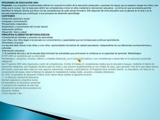 PROGRAMA DE EDUCACIÓN 2004. 
Propósito: Los propósitos fundamentales definen en conjunto la misión de la educación preescolar y expresan los logros que se esperan tengan los niños y las niñas que lo cursan. Son la base para definir las competencias a favor en ellos mediante la intervención educativa. La formaenque se presenta permite identificar la relación directa que tiene con las competencias de cada campo formativo. Ello depende del clima educativo que se genere en el aula y en la escuela experiencias que contribuyen a sus procesos de desarrollo aprendizaje: 
CONTENIDO 
•Desarrollo personal y social 
•Lenguaje y comunicación 
•Pensamiento matemático 
•Exploración y conocimiento del mundo natural 
•Apreciación artística 
•Desarrollo físico y salud 
PRINCIPIOS ELEMENTOS METODOLÓGICOS. 
•Características infantiles y procesos de aprendizaje 
•Las niñas y los niños llegan a la escuela con conocimientos y capacidades que son la base para continuar aprendiendo. 
•Diversidad y Equidad 
•La escuela debe ofrecer a las niñas y a los niños oportunidades formativas de calidad equivalente, independiente de sus diferencias socioeconómicas y culturales. 
•Intervención educativa 
3. El ambiente del aula y de la escuela debe fomentar las actividades que promueven la confianza en la capacidad de aprender.Metodológico 
El PEP 2004 se caracteriza por su diversidad 
Metodológica : proyectos, rincones, talleres y unidades didácticas, con 6 campos formativos y con competencias a desarrollar en la educación preescolar obligatoria. 
Este Programa 2004 estáorganizado a partir de competencias. Centrar el trabajo en competencias implica que la educadora busque, mediante el diseño de situaciones didácticas, que impliquen desafíos para los niños y que avancen paulatinamente en sus niveles de logro, para aprender más de lo que saben acerca del mundo y para que sean cada vez más seguros, autónomos, creativos y participativos. El Programa tiene carácter abierto. La educadora, con base en su conocimiento del grupo, tiene la libertad de adoptar la modalidad de trabajo (taller, proyecto, unidades didácticas). 
En 1975, el secretario de Educación Pública Víctor Bravo Ahuja expidióel siguiente acuerdo: 
“1. La dirección General de Educación 
Normal organizaráe impartirácursos 
De licenciatura en Educación preescolar 
Y primaria a los maestros de este tipo 
Educativo en servicio de la secretaría de 
Educación Pública. 
2 Para ingresar a los  