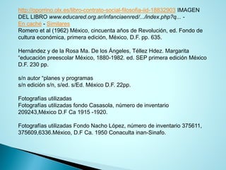 http://oporrino.olx.es/libro-contrato-social-filosofia-iid-18832903IMAGEN DEL LIBROwww.educared.org.ar/infanciaenred/.../index.php?q... - Encaché-Similares 
Romero et al (1962) México, cincuenta años de Revolución, ed. Fondo de cultura económica, primera edición, México, D.F. pp. 635. 
Hernández y de la Rosa Ma. De los Ángeles, Téllez Hdez. Margarita “educación preescolar México, 1880-1982. ed. SEP primera edición México D.F. 230 pp. 
s/n autor “planes y programas 
s/n edición s/n, s/ed. s/Ed. México D.F. 22pp. 
Fotografías utilizadas 
Fotografías utilizadas fondo Casasola, número de inventario 209243,México D.F Ca 1915 -1920. 
Fotografías utilizadas Fondo Nacho López, número de inventario 375611, 375609,6336.México, D.F Ca. 1950 Conaculta inan-Sinafo.  