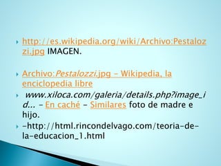 http://es.wikipedia.org/wiki/Archivo:Pestalozzi.jpgIMAGEN. 
Archivo:Pestalozzi.jpg-Wikipedia, la enciclopedia libre 
www.xiloca.com/galeria/details.php?image_id... -Encaché-Similaresfoto de madre e hijo. 
-http://html.rincondelvago.com/teoria-de- la-educacion_1.html  