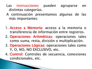 Las instrucciones pueden agruparse en 
distintas categorías. 
A continuación presentamos algunas de las 
más importantes: 
1. Acceso a Memoria: acceso a la memoria o 
transferencia de información entre registros. 
2. Operaciones Aritméticas: operaciones tales 
como suma, resta, división o multiplicación. 
3. Operaciones Lógicas: operaciones tales como 
Y, O, NO, NO EXCLUSIVO, etc. 
4. Control: Controles de secuencia, conexiones 
condicionales, etc. 
 