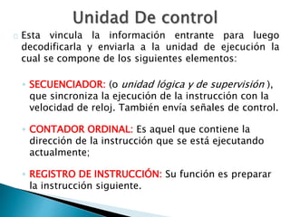 Esta vincula la información entrante para luego 
decodificarla y enviarla a la unidad de ejecución la 
cual se compone de los siguientes elementos: 
◦ SECUENCIADOR: (o unidad lógica y de supervisión ), 
que sincroniza la ejecución de la instrucción con la 
velocidad de reloj. También envía señales de control. 
◦ CONTADOR ORDINAL: Es aquel que contiene la 
dirección de la instrucción que se está ejecutando 
actualmente; 
◦ REGISTRO DE INSTRUCCIÓN: Su función es preparar 
la instrucción siguiente. 
 