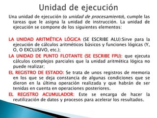 Una unidad de ejecución (o unidad de procesamiento), cumple las 
tareas que le asigna la unidad de instrucción. La unidad de 
ejecución se compone de los siguientes elementos: 
LA UNIDAD ARITMÉTICA LÓGICA (SE ESCRIBE ALU):Sirve para la 
ejecución de cálculos aritméticos básicos y funciones lógicas (Y, 
O, O EXCLUSIVO, etc.); 
LA UNIDAD DE PUNTO FLOTANTE (SE ESCRIBE FPU): que ejecuta 
cálculos complejos parciales que la unidad aritmética lógica no 
puede realizar; 
EL REGISTRO DE ESTADO: Se trata de unos registros de memoria 
en los que se deja constancia de algunas condiciones que se 
dieron en la última operación realizada y que habrán de ser 
tenidas en cuenta en operaciones posteriores. 
EL REGISTRO ACUMULADOR: Este se encarga de hacer la 
reutilización de datos y procesos para acelerar los resultados. 
 