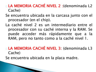 LA MEMORIA CACHÉ NIVEL 2 :(denominada L2 
Cache) 
Se encuentra ubicada en la carcasa junto con el 
procesador (en el chip). 
La caché nivel 2 es un intermediario entre el 
procesador con su caché interna y la RAM. Se 
puede acceder más rápidamente que a la 
RAM, pero no tanto como a la caché nivel 1. 
LA MEMORIA CACHÉ NIVEL 3: (denominada L3 
Cache) 
Se encuentra ubicada en la placa madre. 
 