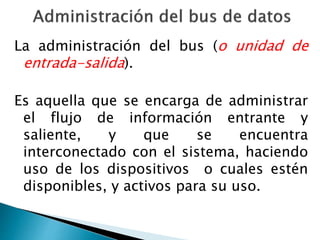 La administración del bus (o unidad de 
entrada-salida). 
Es aquella que se encarga de administrar 
el flujo de información entrante y 
saliente, y que se encuentra 
interconectado con el sistema, haciendo 
uso de los dispositivos o cuales estén 
disponibles, y activos para su uso. 
 