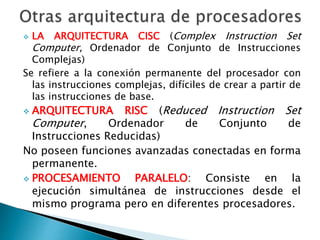  LA ARQUITECTURA CISC (Complex Instruction Set 
Computer, Ordenador de Conjunto de Instrucciones 
Complejas) 
Se refiere a la conexión permanente del procesador con 
las instrucciones complejas, difíciles de crear a partir de 
las instrucciones de base. 
 ARQUITECTURA RISC (Reduced Instruction Set 
Computer, Ordenador de Conjunto de 
Instrucciones Reducidas) 
No poseen funciones avanzadas conectadas en forma 
permanente. 
 PROCESAMIENTO PARALELO: Consiste en la 
ejecución simultánea de instrucciones desde el 
mismo programa pero en diferentes procesadores. 
 