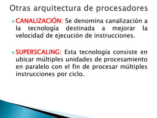 CANALIZACIÓN: Se denomina canalización a 
la tecnología destinada a mejorar la 
velocidad de ejecución de instrucciones. 
SUPERSCALING: Esta tecnología consiste en 
ubicar múltiples unidades de procesamiento 
en paralelo con el fin de procesar múltiples 
instrucciones por ciclo. 
 