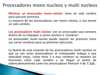 Mientras un procesador mono-núcleo: tiene un solo cerebro 
para ejecutar procesos. 
La mayoría de los procesadores son mono-núcleo, o sea tienen 
un solo cerebro. 
Los procesadores multi-núcleo: son un procesador que contiene 
dentro de su empaque a varios núcleos o "cerebros". 
un procesador multi-núcleo puede repartir los procesos entre 
sus varios cerebros para su posterior ejecución. 
Lo bueno de esta creación de los procesadores multi nucleos es 
que ya con estos procesadores el computador trabaja a una 
velocidad mejor, como tiene 2 o mas cerebros se reparten las 
funciones entre cada cerebro y no llegan al punto de 
sobrecalentamiento como los procesadores Pentium 4 de 3.2gb. 
 