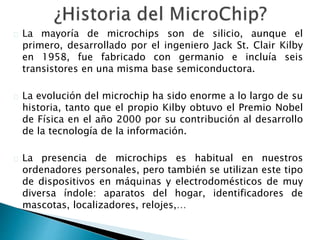 La mayoría de microchips son de silicio, aunque el 
primero, desarrollado por el ingeniero Jack St. Clair Kilby 
en 1958, fue fabricado con germanio e incluía seis 
transistores en una misma base semiconductora. 
La evolución del microchip ha sido enorme a lo largo de su 
historia, tanto que el propio Kilby obtuvo el Premio Nobel 
de Física en el año 2000 por su contribución al desarrollo 
de la tecnología de la información. 
La presencia de microchips es habitual en nuestros 
ordenadores personales, pero también se utilizan este tipo 
de dispositivos en máquinas y electrodomésticos de muy 
diversa índole: aparatos del hogar, identificadores de 
mascotas, localizadores, relojes,… 
 
