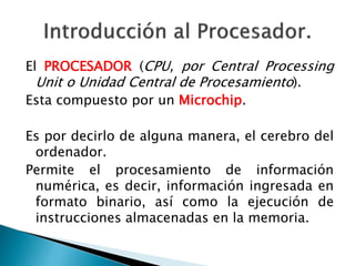 El PROCESADOR (CPU, por Central Processing 
Unit o Unidad Central de Procesamiento). 
Esta compuesto por un Microchip. 
Es por decirlo de alguna manera, el cerebro del 
ordenador. 
Permite el procesamiento de información 
numérica, es decir, información ingresada en 
formato binario, así como la ejecución de 
instrucciones almacenadas en la memoria. 
 